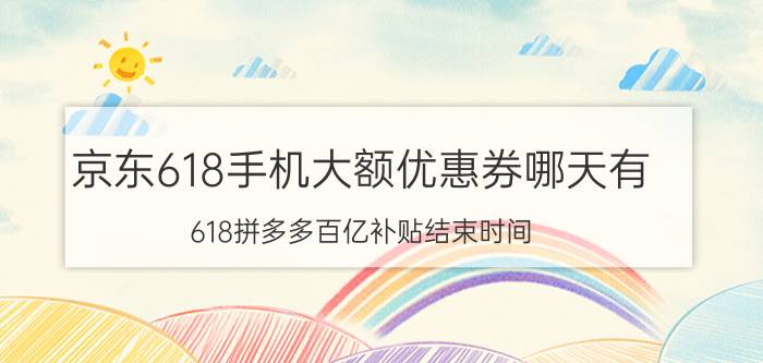 京东618手机大额优惠券哪天有 618拼多多百亿补贴结束时间？